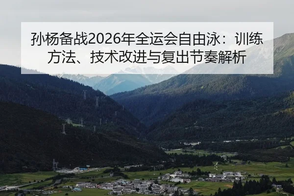 孙杨备战2026年全运会自由泳：训练方法、技术改进与复出节奏解析