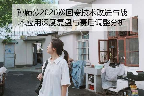 孙颖莎2026巡回赛技术改进与战术应用深度复盘与赛后调整分析